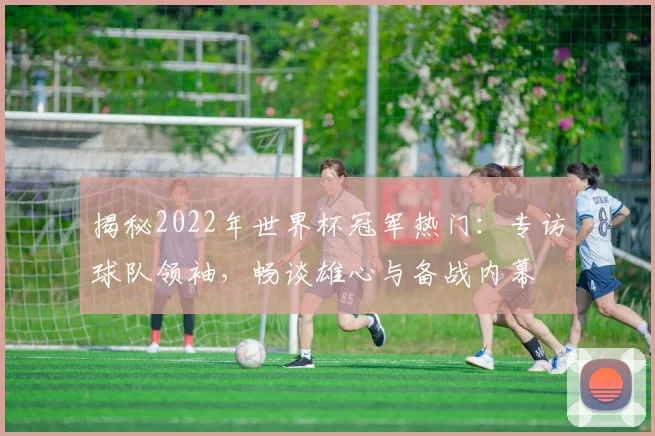 揭秘2022年世界杯冠军热门：专访球队领袖，畅谈雄心与备战内幕