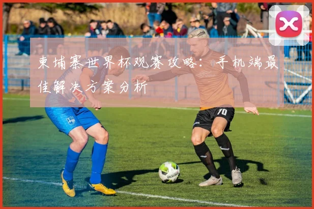 柬埔寨世界杯观赛攻略：手机端最佳解决方案分析