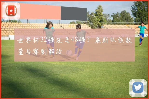 世界杯32强还是48强？最新队伍数量与赛制解读