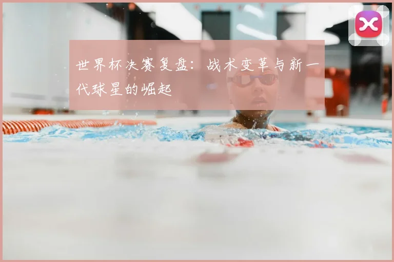 世界杯决赛复盘：战术变革与新一代球星的崛起