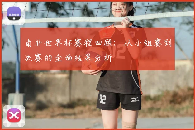 南非世界杯赛程回顾:从小组赛到决赛的全面结果分析