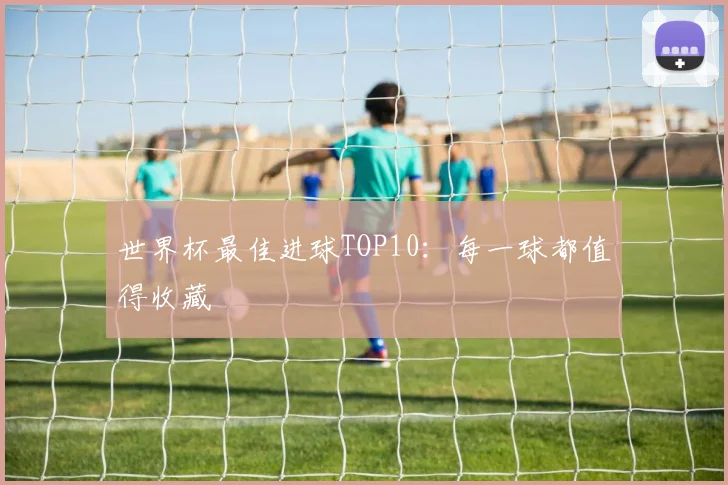 世界杯最佳进球TOP10：每一球都值得收藏
