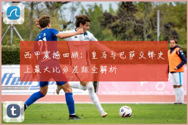 西甲震撼回顾：皇马与巴萨交锋史上最大比分差距全解析