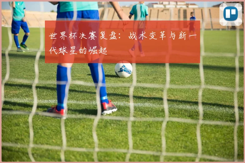 世界杯决赛复盘:战术变革与新一代球星的崛起
