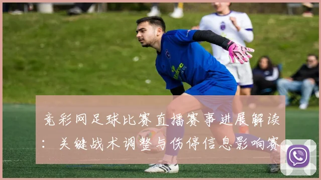 竞彩网足球比赛直播赛事进展解读：关键战术调整与伤停信息影响赛果