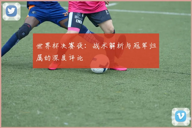 世界杯决赛夜:战术解析与冠军归属的深度评论