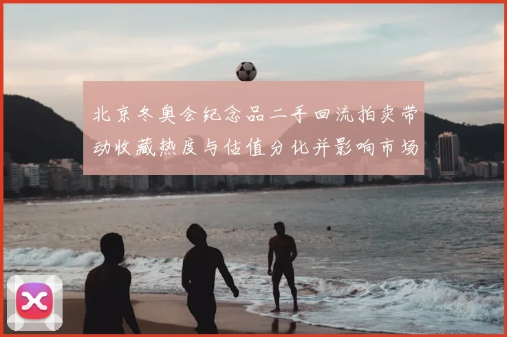 北京冬奥会纪念品二手回流拍卖带动收藏热度与估值分化并影响市场定价