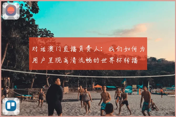 对话澳门直播负责人:我们如何为用户呈现高清流畅的世界杯转播