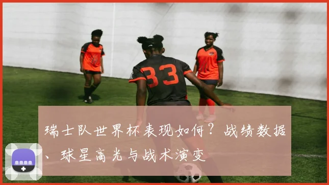 瑞士队世界杯表现如何？战绩数据、球星高光与战术演变