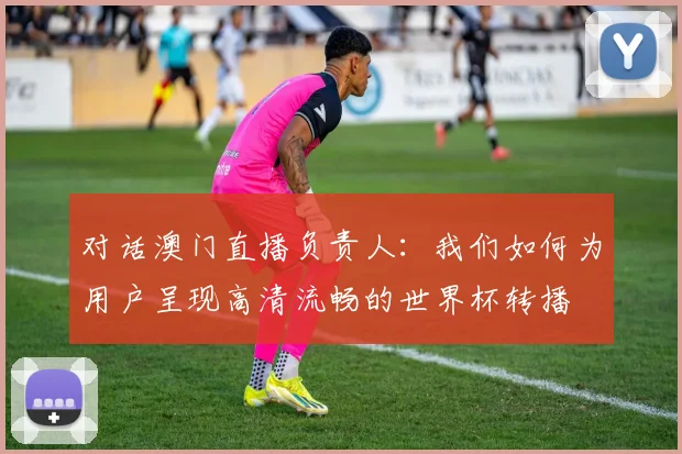 对话澳门直播负责人：我们如何为用户呈现高清流畅的世界杯转播
