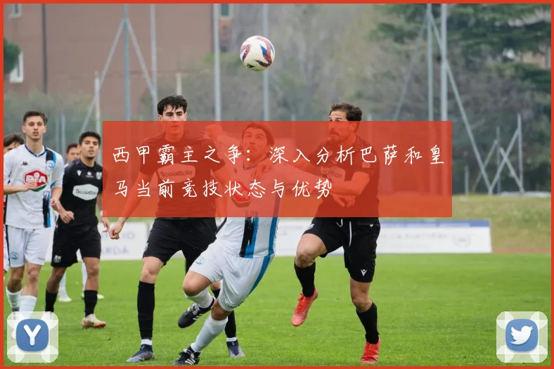 西甲霸主之争：深入分析巴萨和皇马当前竞技状态与优势