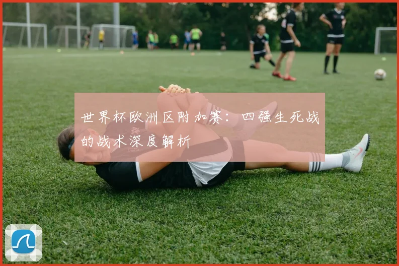 世界杯欧洲区附加赛：四强生死战的战术深度解析