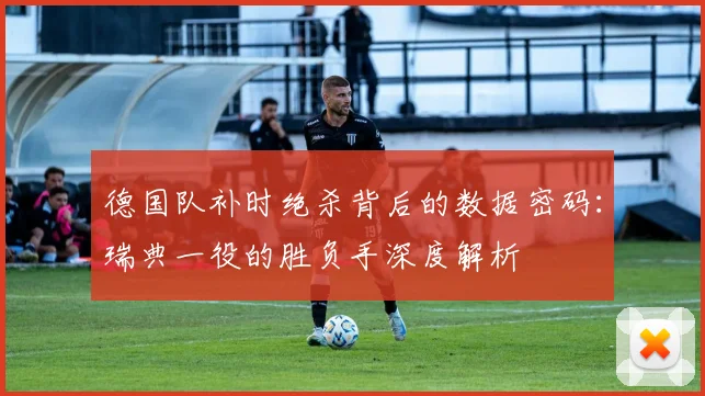 德国队补时绝杀背后的数据密码:瑞典一役的胜负手深度解析