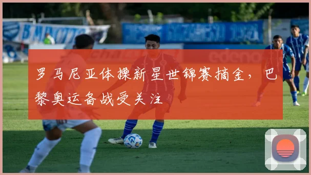 罗马尼亚体操新星世锦赛摘金，巴黎奥运备战受关注