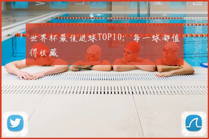 世界杯最佳进球TOP10：每一球都值得收藏