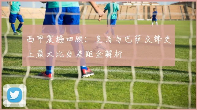 西甲震撼回顾：皇马与巴萨交锋史上最大比分差距全解析