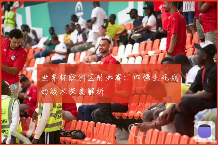 世界杯欧洲区附加赛:四强生死战的战术深度解析