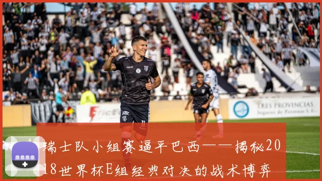 瑞士队小组赛逼平巴西——揭秘2018世界杯E组经典对决的战术博弈